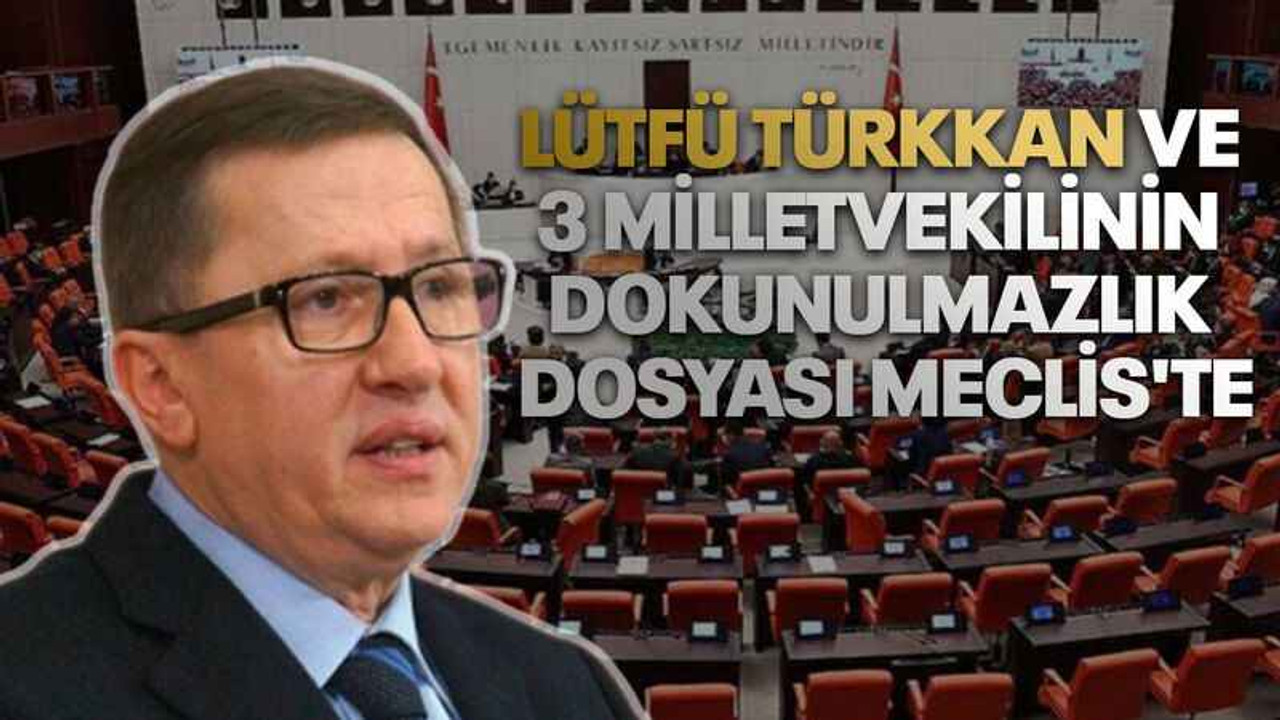 Lütfü Türkkan ve 3 milletvekilinin dokunulmazlık dosyası Meclis'te